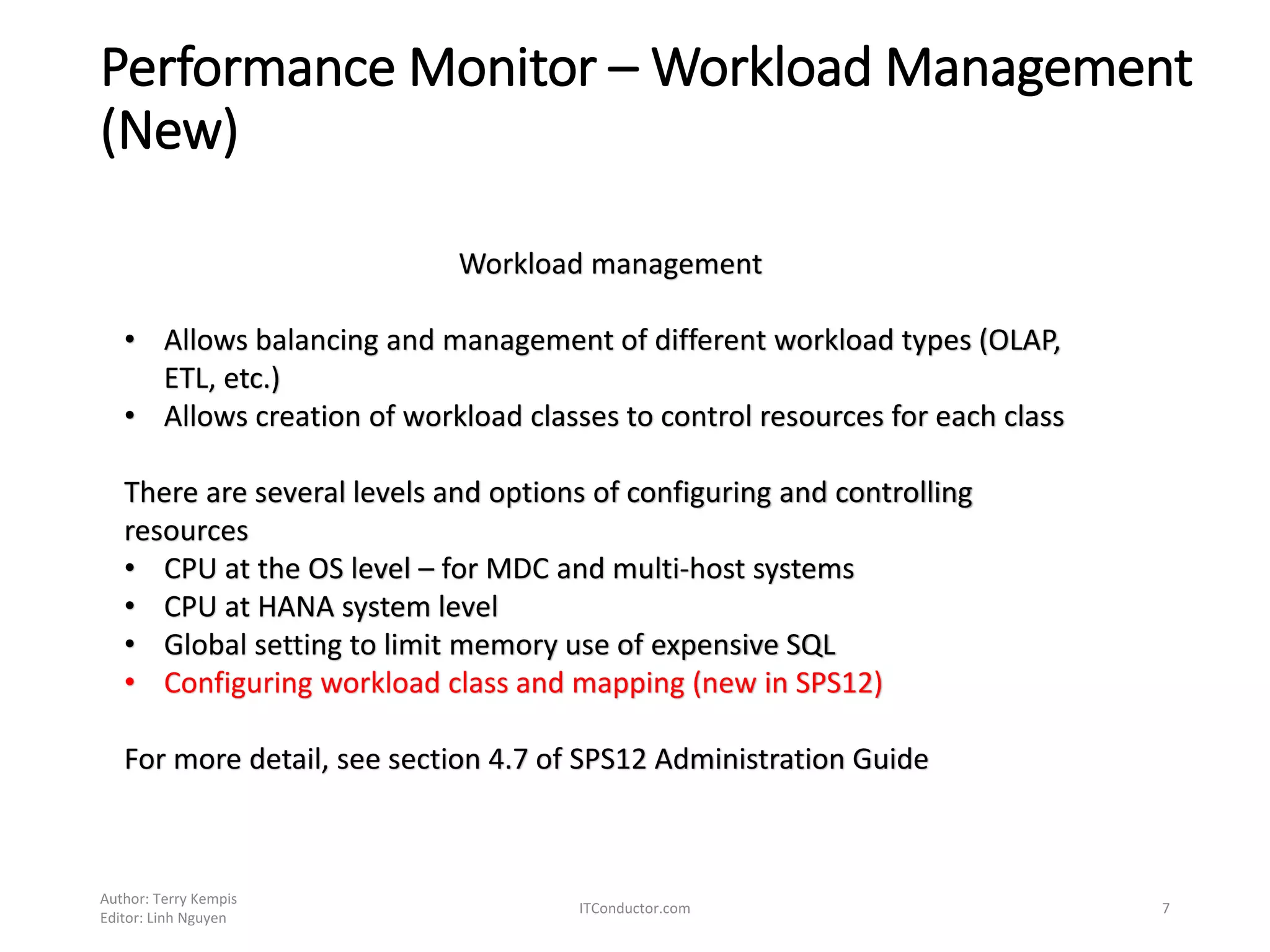 Performance Monitor – Workload Management
(New)
Author: Terry Kempis
Editor: Linh Nguyen
ITConductor.com 7
Workload management
• Allows balancing and management of different workload types (OLAP,
ETL, etc.)
• Allows creation of workload classes to control resources for each class
There are several levels and options of configuring and controlling
resources
• CPU at the OS level – for MDC and multi-host systems
• CPU at HANA system level
• Global setting to limit memory use of expensive SQL
• Configuring workload class and mapping (new in SPS12)
For more detail, see section 4.7 of SPS12 Administration Guide
 