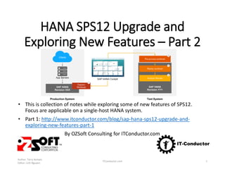 HANA SPS12 Upgrade and
Exploring New Features – Part 2
• This is collection of notes while exploring some of new features of SPS12.
Focus are applicable on a single-host HANA system.
• Part 1: http://www.itconductor.com/blog/sap-hana-sps12-upgrade-and-
exploring-new-features-part-1
By OZSoft Consulting for ITConductor.com
Author: Terry Kempis
Editor: Linh Nguyen
ITConductor.com 1
 