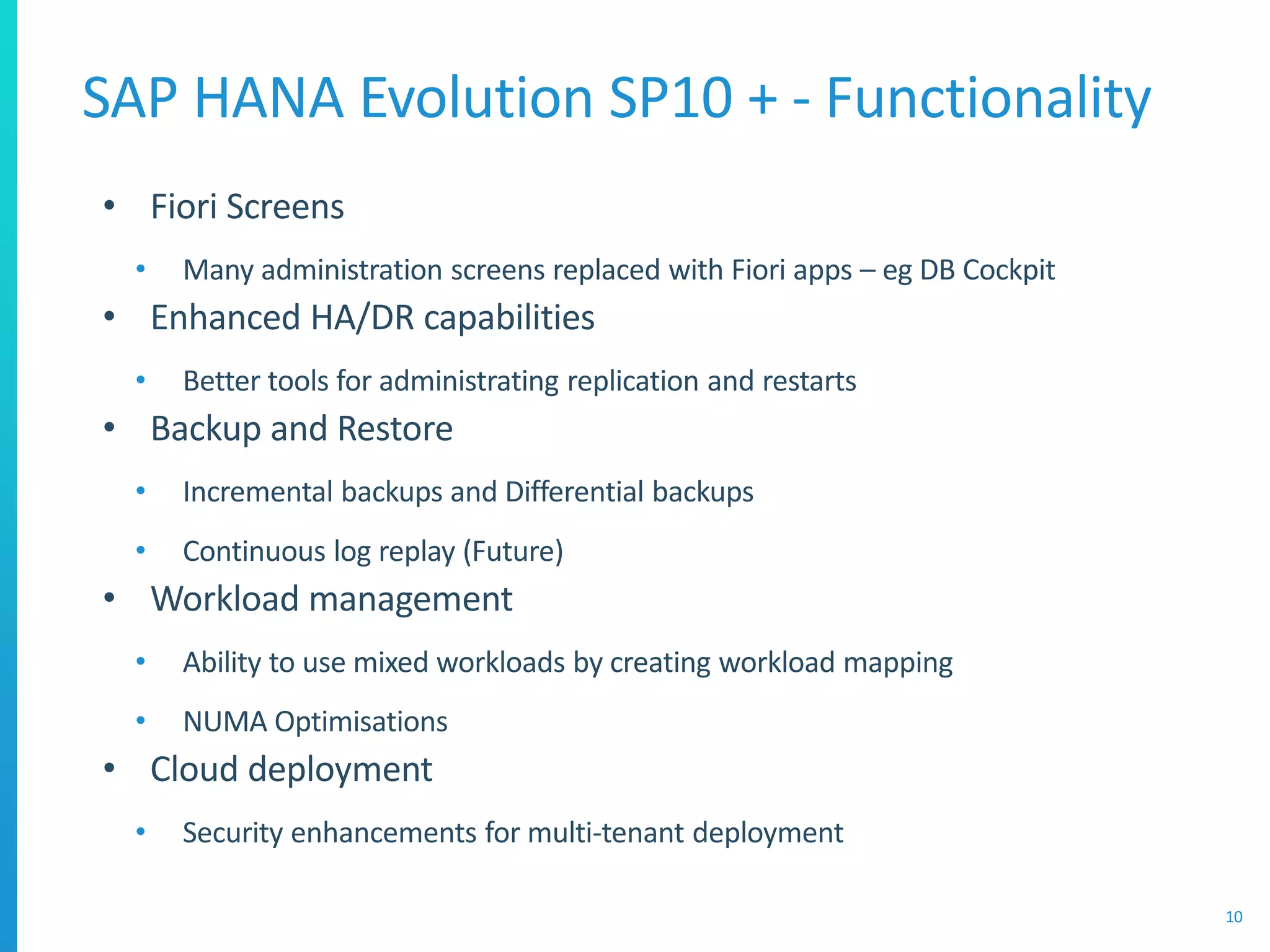 SAP HANA Evolution SP10 + - Functionality
10
• Fiori Screens
• Many administration screens replaced with Fiori apps – eg DB Cockpit
• Enhanced HA/DR capabilities
• Better tools for administrating replication and restarts
• Backup and Restore
• Incremental backups and Differential backups
• Continuous log replay (Future)
• Workload management
• Ability to use mixed workloads by creating workload mapping
• NUMA Optimisations
• Cloud deployment
• Security enhancements for multi-tenant deployment
 