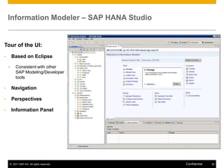 Information Modeler – SAP HANA Studio


Tour of the UI:
•       Based on Eclipse

    •    Consistent with other
         SAP Modeling/Developer
         tools

•       Navigation

•       Perspectives

•       Information Panel




    © 2011 SAP AG. All rights reserved.     Confidential   30
 