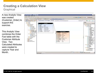 Creating a Calculation View
 Graphical
A new Analytic View
was created
(Customer_Order) to
support this
exercise.

This Analytic View
combines the Order
Fact table with the
Customer Attribute
View. Two
Calculated Attributes
were created to
capture Year and
Month.




  © 2011 SAP AG. All rights reserved.   Confidential   122
 