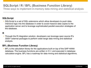 SQLScript / R / BFL (Business Function Library)
Three ways to implement in-memory data mining and statistical analysis


SQLScript
 SQLScript is a set of SQL extensions which allow developers to push data-
  intensive logic into the database in order to avoid massive data copies to the
  application server and to leverage sophisticated parallel execution strategies of
  the database.

R
 Through the R integration solution, developers can leverage open source R’s
  3000+ external packages to perform wide-range data mining and statistical
  analysis.

BFL (Business Function Library)
 BFL is the calculation library for the applications built on top of the SAP HANA
  database. The business functions are written in C++ and executed in database
  calculation engine. BFL has a roadmap for data mining and statistical algorithms.




 © 2011 SAP AG. All rights reserved.                                              Confidential   133
 