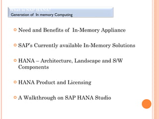 Need and Benefits of  In-Memory Appliance SAP’s Currently available In-Memory Solutions HANA – Architecture, Landscape and S/W Components HANA Product and Licensing  A Walkthrough on SAP HANA Studio What is SAP HANA? Generation of  In memory Computing  