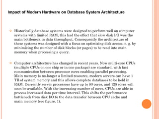 Historically database systems were designed to perform well on computer systems with limited RAM, this had the effect that slow disk I/O was the main bottleneck in data throughput. Consequently the architecture of these systems was designed with a focus on optimizing disk access, e. g. by minimizing the number of disk blocks (or pages) to be read into main memory when processing a query.  Computer architecture has changed in recent years. Now multi-core CPUs (multiple CPUs on one chip or in one package) are standard, with fast communication between processor cores enabling parallel processing. Main memory is no-longer a limited resource, modern servers can have 1 TB of system memory and this allows complete databases to be held in RAM. Currently server processors have up to 80 cores, and 128 cores will soon be available. With the increasing number of cores, CPUs are able to process increased data per time interval. This shifts the performance bottleneck from disk I/O to the data transfer between CPU cache and main memory (see figure. 1).  Impact of Modern Hardware on Database System Architecture  