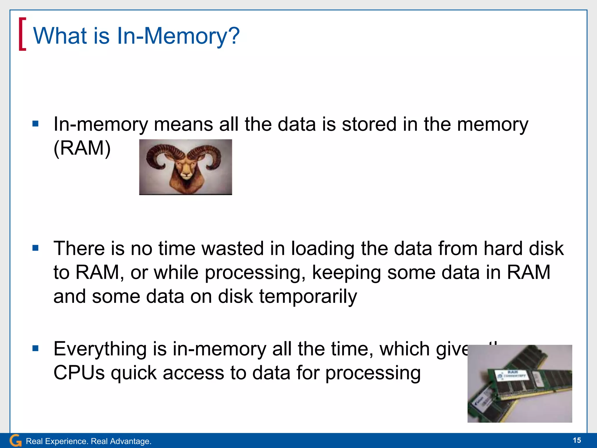 [ What is In-Memory?

  In-memory means all the data is stored in the memory
   (RAM)




  There is no time wasted in loading the data from hard disk
   to RAM, or while processing, keeping some data in RAM
   and some data on disk temporarily

  Everything is in-memory all the time, which gives the
   CPUs quick access to data for processing


Real Experience. Real Advantage.                                15
 