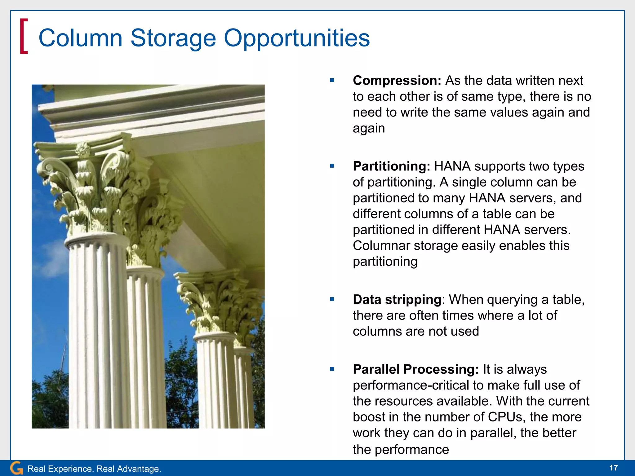 [ Column Storage Opportunities
                                      Compression: As the data written next
                                       to each other is of same type, there is no
                                       need to write the same values again and
                                       again

                                      Partitioning: HANA supports two types
                                       of partitioning. A single column can be
                                       partitioned to many HANA servers, and
                                       different columns of a table can be
                                       partitioned in different HANA servers.
                                       Columnar storage easily enables this
                                       partitioning

                                      Data stripping: When querying a table,
                                       there are often times where a lot of
                                       columns are not used

                                      Parallel Processing: It is always
                                       performance-critical to make full use of
                                       the resources available. With the current
                                       boost in the number of CPUs, the more
                                       work they can do in parallel, the better
                                       the performance
Real Experience. Real Advantage.                                                    17
 