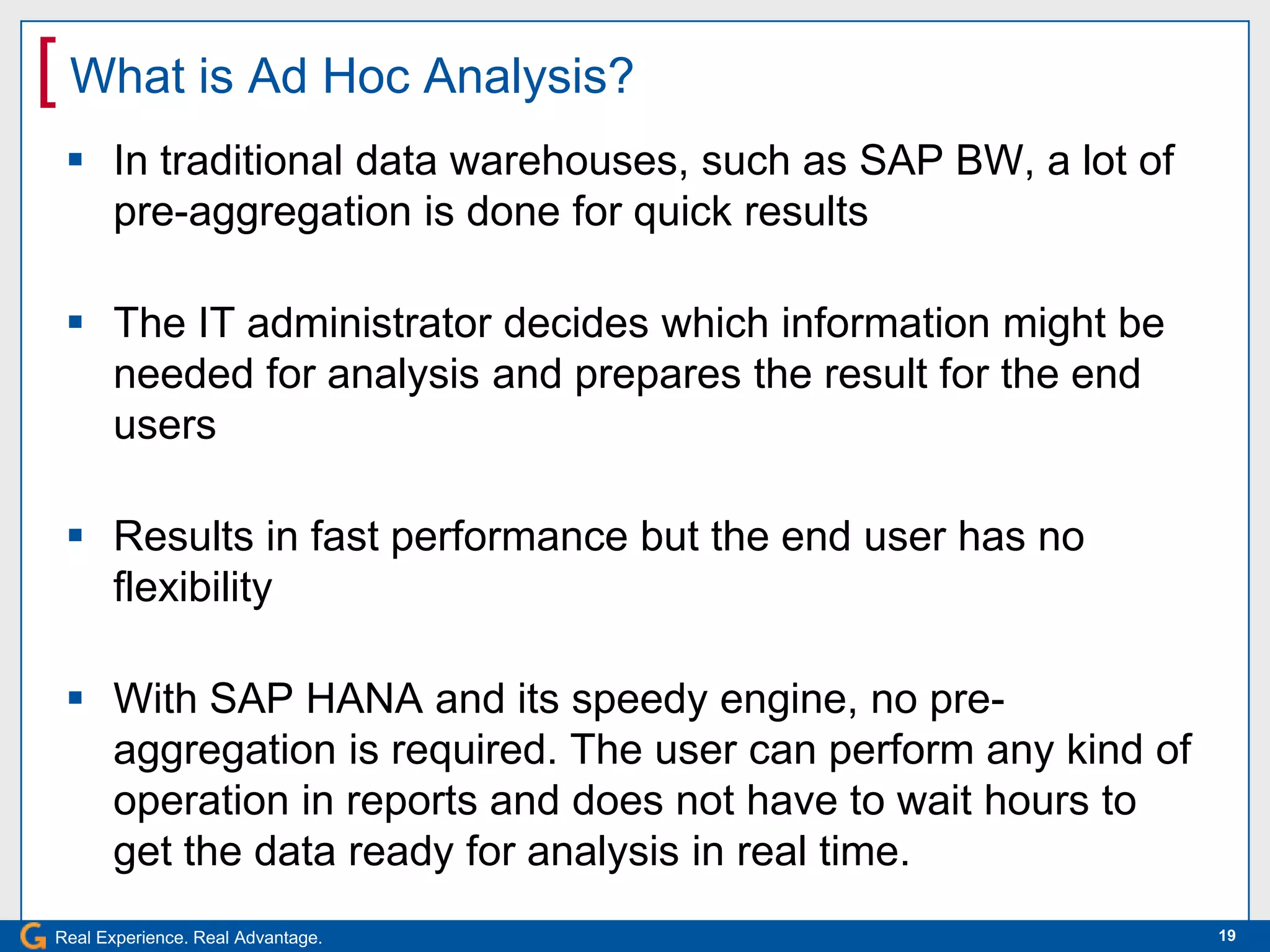 [ What is Ad Hoc Analysis?
  In traditional data warehouses, such as SAP BW, a lot of
   pre-aggregation is done for quick results

  The IT administrator decides which information might be
   needed for analysis and prepares the result for the end
   users

  Results in fast performance but the end user has no
   flexibility

  With SAP HANA and its speedy engine, no pre-
   aggregation is required. The user can perform any kind of
   operation in reports and does not have to wait hours to
   get the data ready for analysis in real time.
Real Experience. Real Advantage.                               19
 