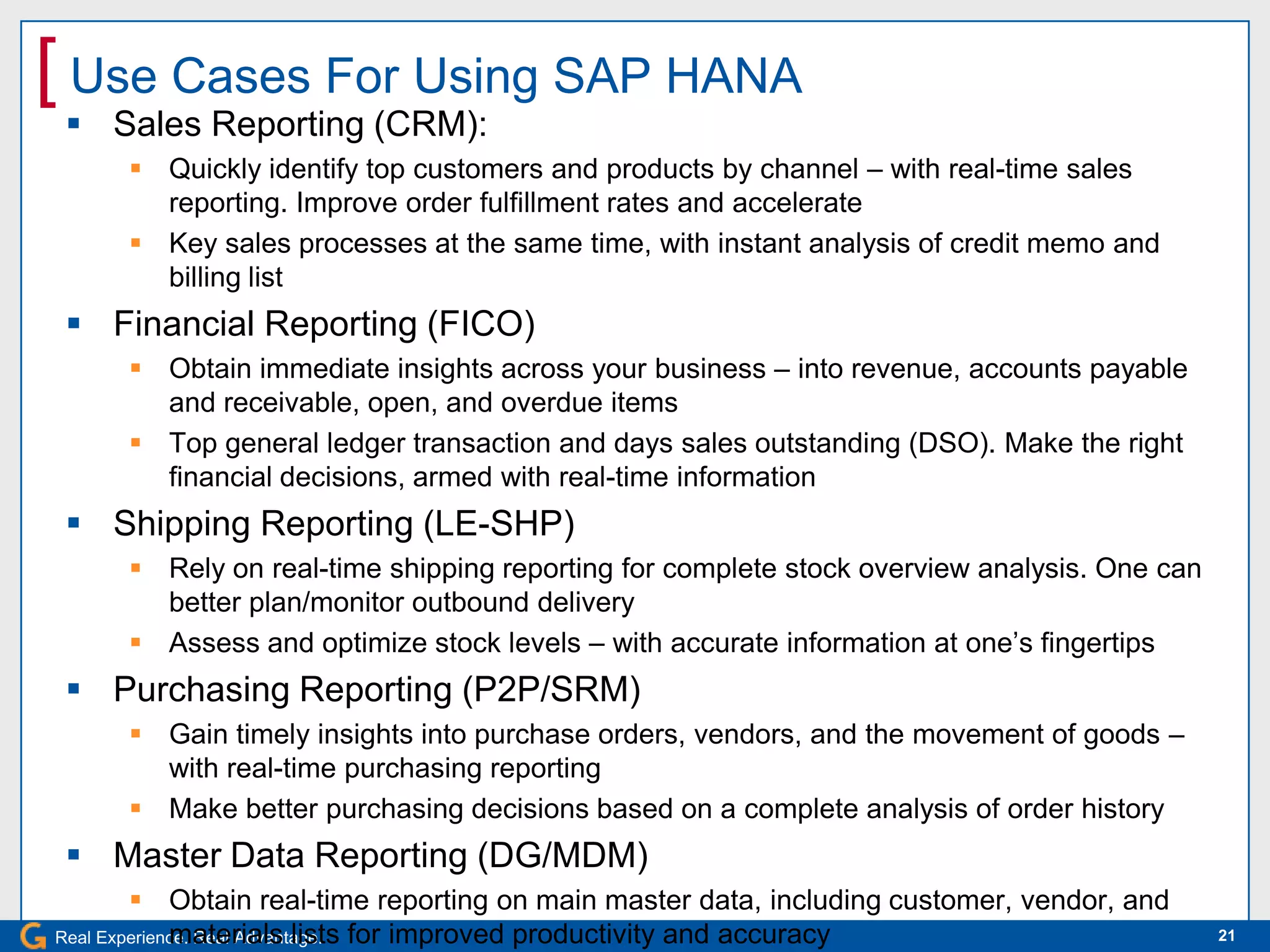 [ Use Cases For Using SAP HANA
  Sales Reporting (CRM):
      Quickly identify top customers and products by channel – with real-time sales
       reporting. Improve order fulfillment rates and accelerate
      Key sales processes at the same time, with instant analysis of credit memo and
       billing list
  Financial Reporting (FICO)
      Obtain immediate insights across your business – into revenue, accounts payable
       and receivable, open, and overdue items
      Top general ledger transaction and days sales outstanding (DSO). Make the right
       financial decisions, armed with real-time information
  Shipping Reporting (LE-SHP)
      Rely on real-time shipping reporting for complete stock overview analysis. One can
       better plan/monitor outbound delivery
      Assess and optimize stock levels – with accurate information at one’s fingertips
  Purchasing Reporting (P2P/SRM)
      Gain timely insights into purchase orders, vendors, and the movement of goods –
       with real-time purchasing reporting
      Make better purchasing decisions based on a complete analysis of order history
  Master Data Reporting (DG/MDM)
         Obtain real-time reporting on main master data, including customer, vendor, and
Real Experience. Real Advantage. for improved productivity and accuracy
             materials lists                                                                21
 