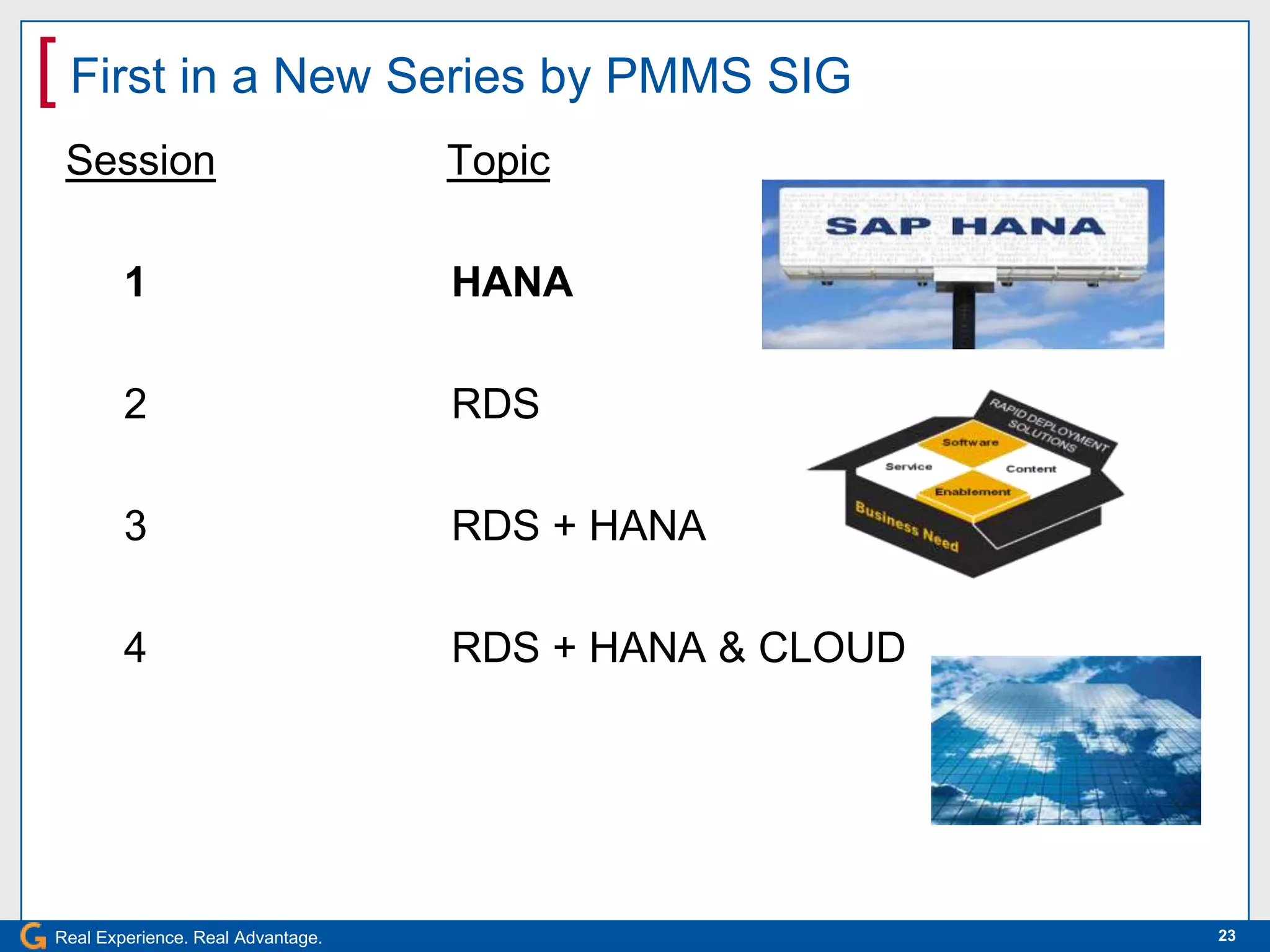 [ First in a New Series by PMMS SIG
 Session                           Topic

        1                          HANA

        2                          RDS

        3                          RDS + HANA

        4                          RDS + HANA & CLOUD




Real Experience. Real Advantage.                        23
 