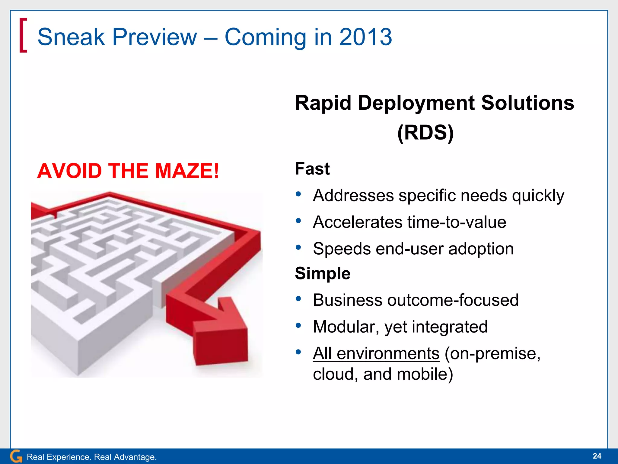 [ Sneak Preview – Coming in 2013
                                   Rapid Deployment Solutions
                                            (RDS)
  AVOID THE MAZE!                  Fast
                                   • Addresses specific needs quickly
                                   • Accelerates time-to-value
                                   • Speeds end-user adoption
                                   Simple
                                   • Business outcome-focused
                                   • Modular, yet integrated
                                   • All environments (on-premise,
                                     cloud, and mobile)



Real Experience. Real Advantage.                                        24
 