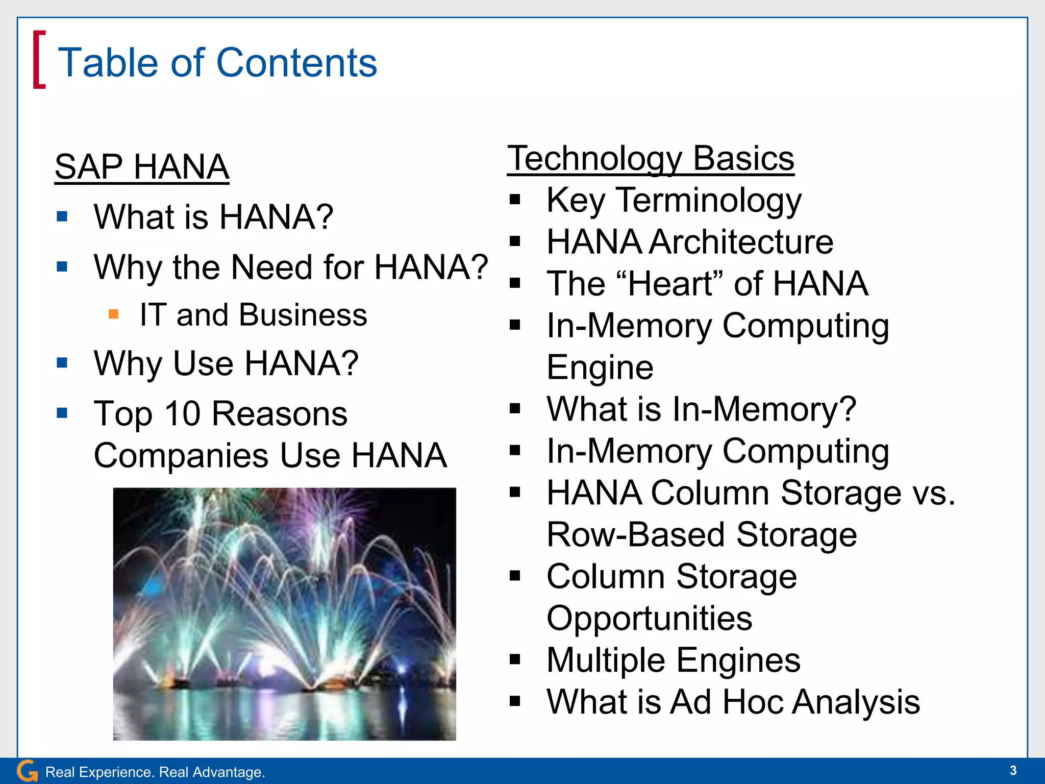 [ Table of Contents
 SAP HANA                          Technology Basics
  What is HANA?                    Key Terminology
                                    HANA Architecture
  Why the Need for HANA?           The “Heart” of HANA
         IT and Business           In-Memory Computing
  Why Use HANA?                     Engine
  Top 10 Reasons                   What is In-Memory?
   Companies Use HANA               In-Memory Computing
                                    HANA Column Storage vs.
                                     Row-Based Storage
                                    Column Storage
                                     Opportunities
                                    Multiple Engines
                                    What is Ad Hoc Analysis
Real Experience. Real Advantage.                               3
 