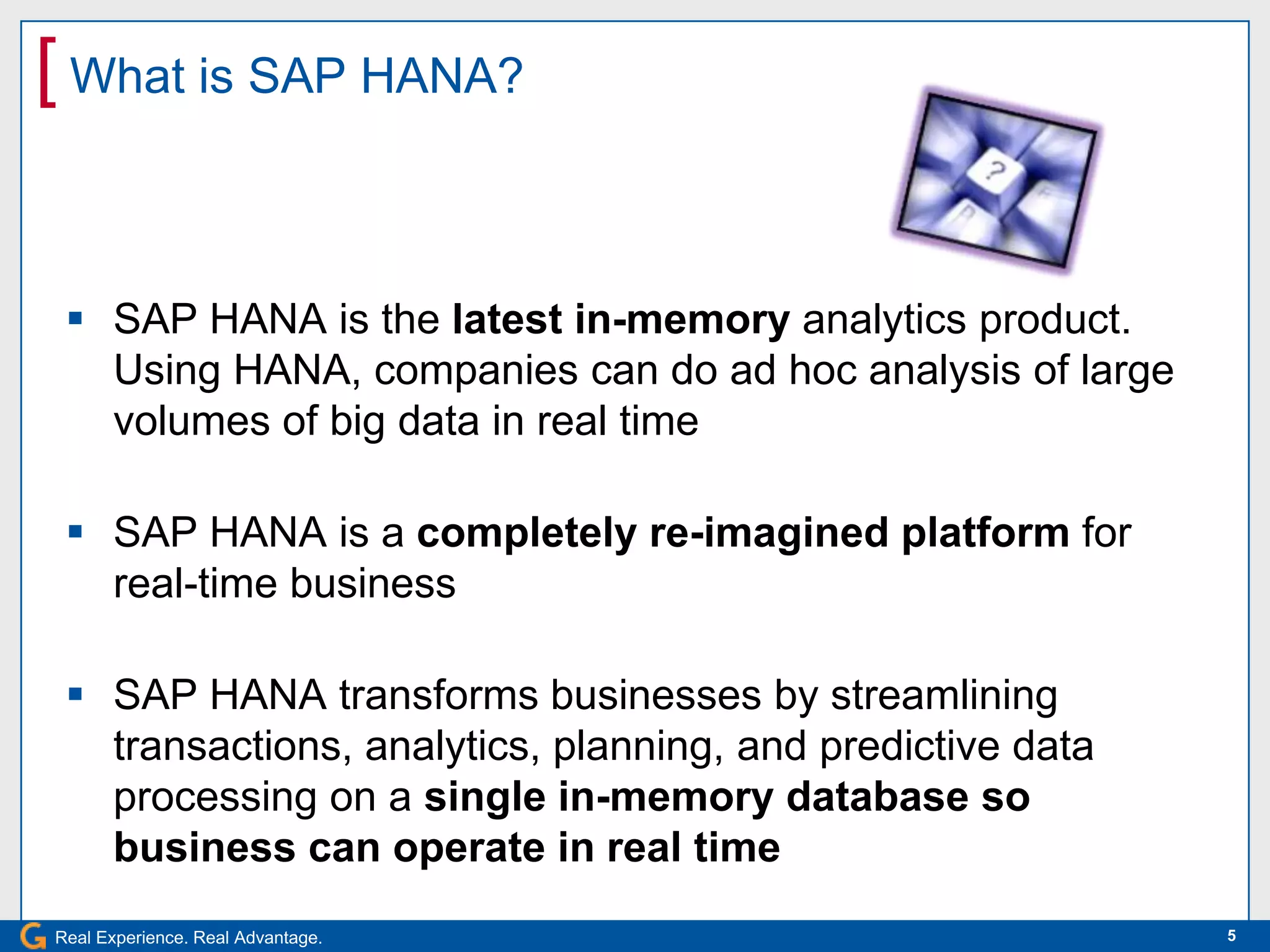 [ What is SAP HANA?


  SAP HANA is the latest in-memory analytics product.
   Using HANA, companies can do ad hoc analysis of large
   volumes of big data in real time

  SAP HANA is a completely re-imagined platform for
   real-time business

  SAP HANA transforms businesses by streamlining
   transactions, analytics, planning, and predictive data
   processing on a single in-memory database so
   business can operate in real time
Real Experience. Real Advantage.                            5
 