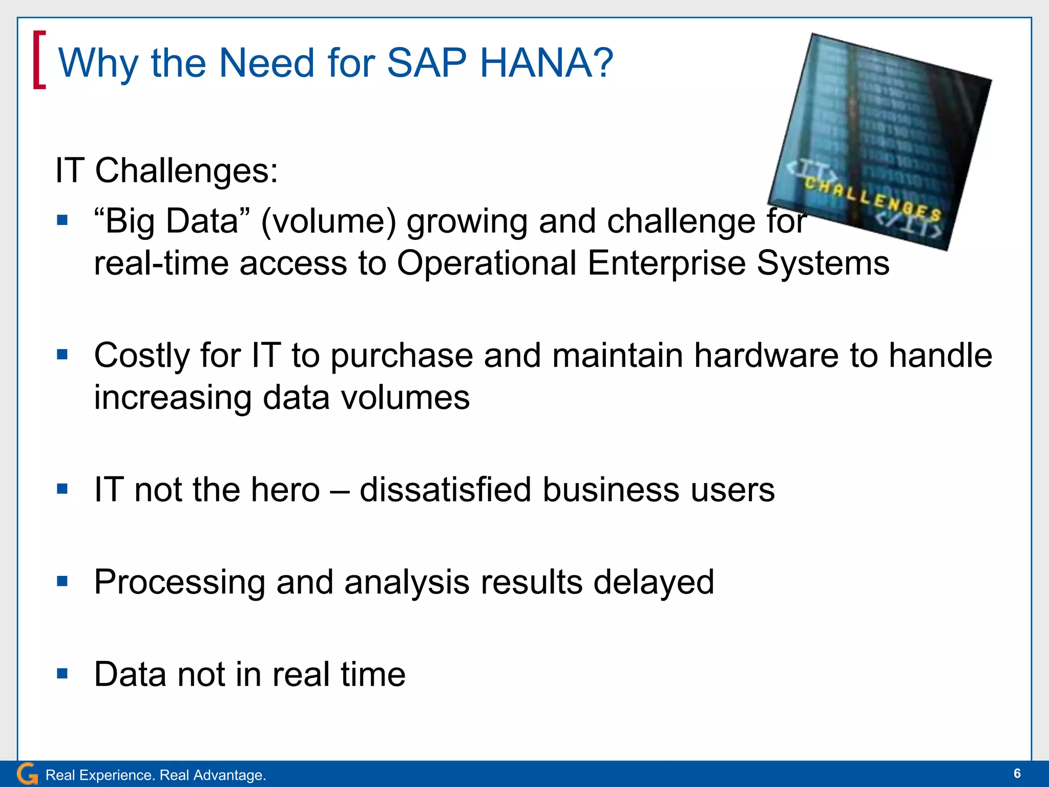 [ Why the Need for SAP HANA?
 IT Challenges:
  “Big Data” (volume) growing and challenge for
    real-time access to Operational Enterprise Systems

  Costly for IT to purchase and maintain hardware to handle
   increasing data volumes

  IT not the hero – dissatisfied business users

  Processing and analysis results delayed

  Data not in real time

Real Experience. Real Advantage.                               6
 