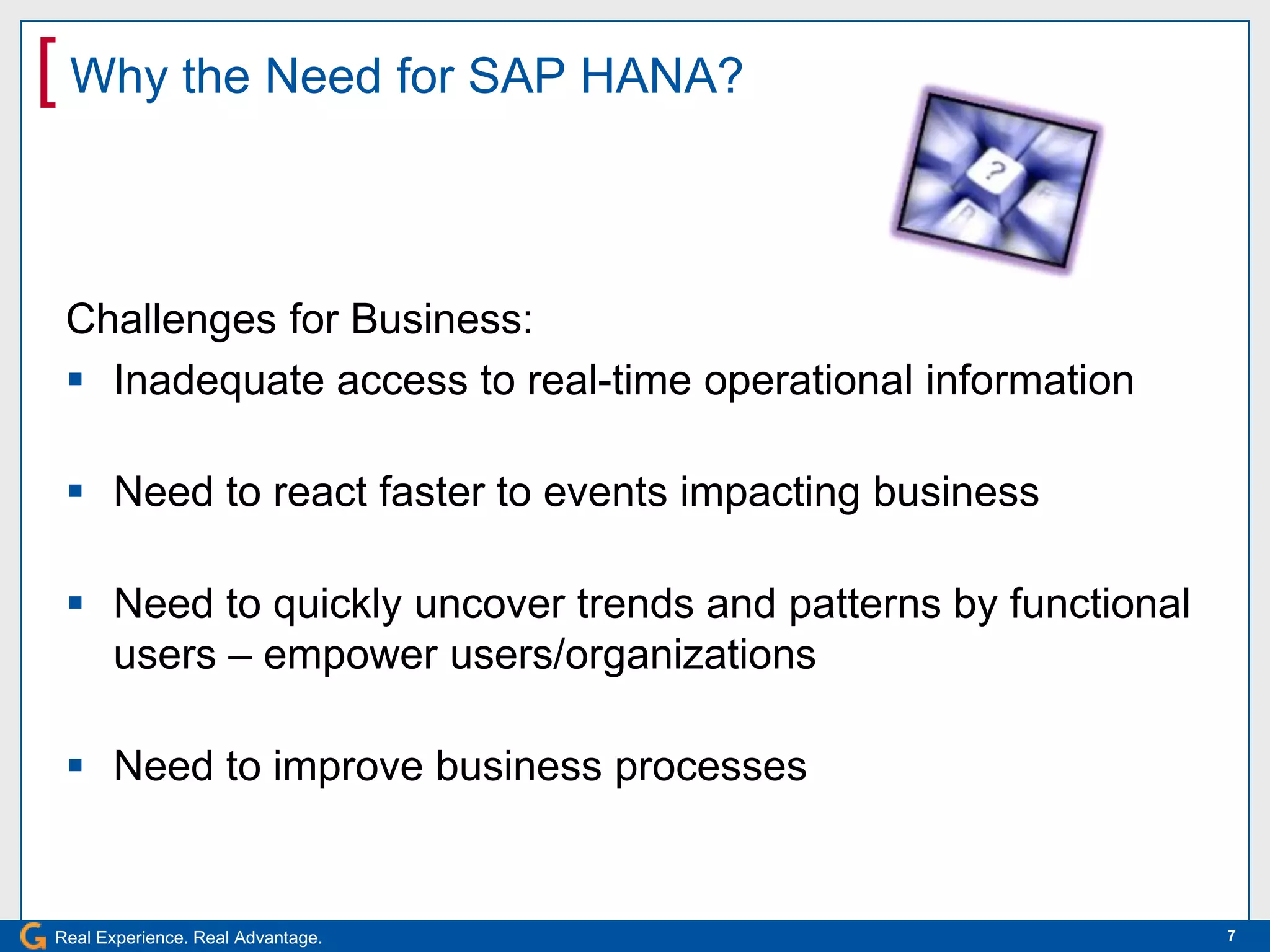[ Why the Need for SAP HANA?


 Challenges for Business:
  Inadequate access to real-time operational information

  Need to react faster to events impacting business

  Need to quickly uncover trends and patterns by functional
   users – empower users/organizations

  Need to improve business processes


Real Experience. Real Advantage.                               7
 
