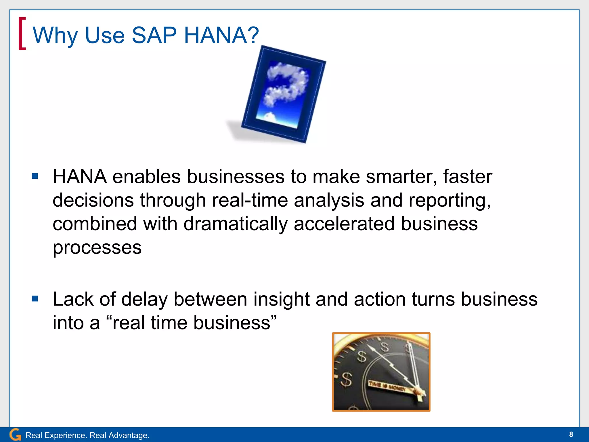 [ Why Use SAP HANA?


  HANA enables businesses to make smarter, faster
   decisions through real-time analysis and reporting,
   combined with dramatically accelerated business
   processes

  Lack of delay between insight and action turns business
   into a “real time business”




Real Experience. Real Advantage.                             8
 