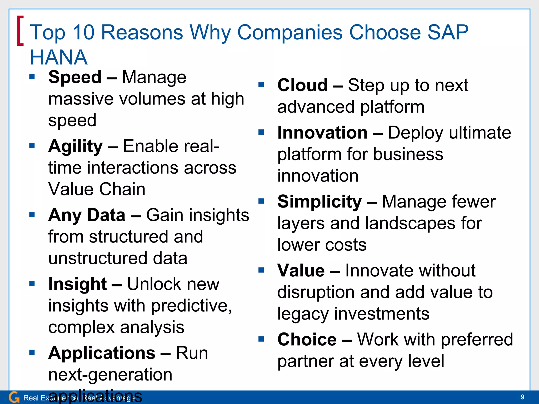 [ Top 10 Reasons Why Companies Choose SAP
 HANA
  Speed – Manage                   Cloud – Step up to next
       massive volumes at high       advanced platform
       speed
                                    Innovation – Deploy ultimate
  Agility – Enable real-            platform for business
       time interactions across      innovation
       Value Chain
                                    Simplicity – Manage fewer
  Any Data – Gain insights          layers and landscapes for
       from structured and           lower costs
       unstructured data
                                    Value – Innovate without
  Insight – Unlock new              disruption and add value to
       insights with predictive,     legacy investments
       complex analysis
                                    Choice – Work with preferred
  Applications – Run                partner at every level
       next-generation
       applications
Real Experience. Real Advantage.                                    9
 