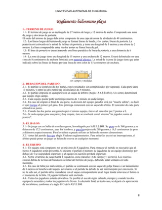 UNIVERSIDAD AUTONOMA DE CHIHUAHUA

Reglamento balonmano playa
1.- TERRENO DE JUEGO
1.1.- El terreno de juego es un rectángulo de 27 metros de largo y 12 metros de ancho. Comprende una zona
de juego y dos áreas de portería.
El suelo del terreno de juego debe estar compuesto de una capa de arena de alrededor de 40 centímetros.
1.2.- Las líneas largas del terreno de juego se llaman líneas de banda, y las cortas, líneas de portería. La
portería está colocada en la mitad de la línea de portería, y tiene una longitud de 3 metros y una altura de 2
metros. La línea comprendida entre los dos postes se llama línea de gol.
1.3.- El área de portería se creará trazando una línea paralela a la línea de portería, a una distancia de 6
metros.
1.4.- La zona de juego tiene una longitud de 15 metros y una anchura de 12 metros. Estará delimitada con una
cinta de 8 centímetros de anchura fabricada con material elástico. La mitad de la zona de juego tiene que estar
indicada sobre las líneas de banda por una línea de otro color de 15 centímetros de anchura.

ver campo y medidas
2.- DURACION DEL PARTIDO
2.1.- El partido se compone de dos partes, cuyos resultados son contabilizados por separado. Cada parte dura
10 minutos, y entre las dos partes hay un descanso de 5 minutos.
2.2.- El partido empieza en cada parte con un saque de árbitro (Regla 15 R.F.E.BM.). Un sorteo determinará
que equipo elige campo.
2.3.- Cada equipo puede pedir un tiempo muerto de 1 minuto en cada tiempo.
2.4.- En caso de empate al final de una parte, la decisión del equipo ganador será por "muerte súbita", es decir
el que marque el primer gol gana. Esta prórroga comenzará con un saque de árbitro. El vencedor de cada parte
obtendrá un punto.
2.5.- Cuando las dos partes son ganadas por el mismo equipo, éste es el vencedor por 2 puntos a 0.
2.6.- Si cada equipo gana una parte y hay empate, éste se resolverá con el sistema "un jugador contra el
portero".
3.- EL BALON
3.1.- Se juega con un balón de caucho o goma, homologado por la R.F.E.BM. Su peso es de 360 gramos y su
diámetro de 17,5 centímetros, para los hombres, y para lasmujeres de 290 gramos y 16,5 centímetros de peso
y diámetro respectivamente. Para los niños se puede utilizar un balón de menores dimensiones.
3.2.- Antes del partido hay que elegir 3 balones reglamentarios. Para evitar las excesivas interrupciones, el
árbitro puede poner en juego un balón de reserva en cualquier momento.
4.- EL EQUIPO
4.1.- Un equipo está compuesto por un máximo de 8 jugadores. Para empezar el partido es necesario que al
menos 6 jugadores estén presentes. Si durante el partido el número de jugadores de un equipo disminuye por
debajo de 4 se suspenderá el partido, y el equipo en cuestión perderá el partido.
4.2.- Sobre el terreno de juego habrá 4 jugadores como máximo (3 de campo y 1 portero). Los reservas
estarán detrás de la línea de banda en su mitad del terreno de juego, debiendo estar sentados en todo
momento.
4.3.- En caso de falta por mal cambio, el partido se continuará con un saque de golpe franco o un lanzamiento
de 6 metros en beneficio del equipo adversario si el partido ha debido de ser interrumpido por esta razón. Si
no ha sido así, el partido debe reanudarse con el saque correspondiente en el lugar donde estuviese el balón en
el momento de la falta. El jugador infractor será excluido.
4.4.- Todos los jugadores estarán descalzos. Es posible el uso de algún calzado, siempre y cuando los dos
equipos lo acuerden y todos los jugadores lo lleven. La decisión final, en todo caso, se dejará a la apreciación
de los árbitros, conforme a la regla 18.3 de la R.F.E.BM.

8

 