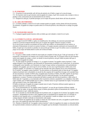 UNIVERSIDAD AUTONOMA DE CHIHUAHUA
5.- EL PORTERO
5.1.- Al portero le está permitido salir del área de portería sin el balón y jugar en la zona de juego.
5.2.- Si el portero mete un gol mientras está de jugador de campo, el gol vale un punto más, excepto si éste se
produce como consecuencia de un lanzamiento de seis metros.
5.3.- Después de cada gol, el partido prosigue con un saque del portero desde dentro del área de portería.
6.- EL AREA DE PORTERIA
6.1.- Un balón rodando o inmóvil en el suelo siempre puede ser jugado, incluso dentro del área de portería.
No obstante, el jugador de campo no puede entrar en el área de portería, esta infracción se castiga con golpe
franco.
7.- EL MANEJO DEL BALON
7.1.- Cualquier jugador puede lanzarse sobre un balón que esté rodando o inmóvil en el suelo.
8.- LA CONDUCTA CON EL ADVERSARIO
8.1.- La regla 8 de la R.F.EBM. se aplica sin modificación. Sin embargo, las sanciones personales que
conlleven exclusión temporal durarán hasta que el equipo del jugador infractor recupere el balón.
En el caso de que la sanción sea producto de una acción que conlleve un lanzamiento de seis metros, se
efectuará el lanzamiento sin tener en cuenta el rechace, y el equipo atacante continuará con la posesión del
balón, al igual que sí la sanción se produce en una acción que termine en gol. En ambos casos se reanudará el
juego con un saque de banda desde el centro de la línea de banda.
9.- LOS GOLES
9.1.- Un gol es válido cuando el balón ha atravesado por completo la línea de gol. Todo gol marcado en "fly"
(recepción y lanzamiento sin contacto con el suelo) cuenta un punto más. Si el portero marca un gol mientras
actúa como jugador de campo, es decir, no desde la zona de portería, este gol valdrá un punto más que el
anotado por un jugador de campo.
9.2.- Si cada equipo ha ganado un tiempo (1-1), se jugará el sistema "un jugador contra el portero". Cada
equipo designa a cinco jugadores, que efectuarán los lanzamientos turnándose con el adversario. Si un portero
es designado como lanzador, en el momento en el que le toque realizar su lanzamiento, será sustituido por
cualquier otro jugador, que será el que le envíe el balón, en este caso el gol del portero valdrá como el de
cualquier jugador. El vencedor es el equipo que ha marcado más goles después de los cinco lanzamientos.
En el sistema "un jugador contra el portero", los dos porteros se encuentran sobre la línea de gol. Un jugador
empieza la primera serie colocándose en una de las dos esquinas de la superficie de juego con su propia línea
de área de portería. Cuando el árbitro pita, el jugador pasa al portero el balón, éste debe cogerlo sin que haya
tocado el suelo. En el momento en que el balón sale de la mano del lanzador, los dos porteros pueden
desplazarse y avanzar. El portero en posesión del balón no puede salir del área de portería, y debe soltar el
balón antes de 3 segundos, ya sea lanzando sobre la portería contraria o pasándolo a su compañero. Este debe
coger el balón, que no habrá podido tocar el suelo, e intentar marcar un gol respetando las reglas. Sí el portero
mete gol desde su área, éste tendrá doble valor.
El balón enviado por el jugador de campo sí puede tocar el suelo. El portero defensor puede regresar en
cualquier momento a su área sin balón.
9.3.- En los lanzamientos de "un jugador contra el portero", en caso de que el portero defensor impida,
infringiendo las reglas, al atacante meter un gol, el árbitro procederá a pitar un lanzamiento de 6 metros. Sí
este lanzamiento es gol, valdrá dos puntos.
9.4.- Si el vencedor no está decidido después de la primera serie, se seguirá con el sistema "un jugador contra
el portero", designándose de nuevo cinco jugadores que se encargarán de la segunda serie. El vencedor se
decidirá en esta segunda serie, o eventualmente en las siguientes, cuando un equipo vaya con un gol de
ventaja después de haber realizado un lanzamiento cada equipo.
9.5.- Sí el número de jugadores de un equipo es menor de cinco durante una serie, un jugador no podrá lanzar
dos veces, este equipo por tanto hará menos lanzamientos.
9.6.- Durante el desarrollo de "un jugador contra el portero", todos los jugadores de campo se colocarán detrás
de la portería donde comienza la primera serie. El jugador que ha efectuado el lanzamiento se colocará detrás

9

 