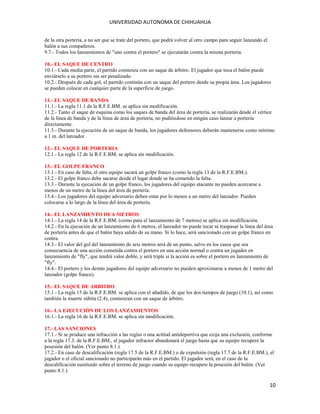 UNIVERSIDAD AUTONOMA DE CHIHUAHUA
de la otra portería, a no ser que se trate del portero, que podrá volver al otro campo para seguir lanzando el
balón a sus compañeros.
9.7.- Todos los lanzamientos de "uno contra el portero" se ejecutarán contra la misma portería.
10.- EL SAQUE DE CENTRO
10.1.- Cada media parte, el partido comienza con un saque de árbitro. El jugador que toca el balón puede
enviárselo a su portero sin ser penalizado.
10.2.- Después de cada gol, el partido continúa con un saque del portero desde su propia área. Los jugadores
se pueden colocar en cualquier parte de la superficie de juego.
11.- EL SAQUE DE BANDA
11.1.- La regla 11.1 de la R.F.E.BM. se aplica sin modificación.
11.2.- Tanto el saque de esquina como los saques de banda del área de portería, se realizarán desde el vértice
de la línea de banda y de la línea de área de portería, no pudiéndose en ningún caso lanzar a portería
directamente.
11.3.- Durante la ejecución de un saque de banda, los jugadores defensores deberán mantenerse como mínimo
a 1 m. del lanzador.
12.- EL SAQUE DE PORTERIA
12.1.- La regla 12 de la R.F.E.BM. se aplica sin modificación.
13.- EL GOLPE FRANCO
13.1.- En caso de falta, el otro equipo sacará un golpe franco (como la regla 13 de la R.F.E.BM.).
13.2.- El golpe franco debe sacarse desde el lugar donde se ha cometido la falta.
13.3.- Durante la ejecución de un golpe franco, los jugadores del equipo atacante no pueden acercarse a
menos de un metro de la línea del área de portería.
13.4.- Los jugadores del equipo adversario deben estar por lo menos a un metro del lanzador. Pueden
colocarse a lo largo de la línea del área de portería.
14.- EL LANZAMIENTO DE 6 METROS
14.1.- La regla 14 de la R.F.E.BM. (como para el lanzamiento de 7 metros) se aplica sin modificación.
14.2.- En la ejecución de un lanzamiento de 6 metros, el lanzador no puede tocar ni traspasar la línea del área
de portería antes de que el balón haya salido de su mano. Si lo hace, será sancionado con un golpe franco en
contra.
14.3.- El valor del gol del lanzamiento de seis metros será de un punto, salvo en los casos que sea
consecuencia de una acción cometida contra el portero en una acción normal o contra un jugador en
lanzamiento de "fly", que tendrá valor doble, y será triple si la acción es sobre el portero en lanzamiento de
"fly".
14.4.- El portero y los demás jugadores del equipo adversario no pueden aproximarse a menos de 1 metro del
lanzador (golpe franco).
15.- EL SAQUE DE ARBITRO
15.1.- La regla 15 de la R.F.E.BM. se aplica con el añadido, de que los dos tiempos de juego (10.1), así como
también la muerte súbita (2.4), comienzan con un saque de árbitro.
16.- LA EJECUCIÓN DE LOS LANZAMIENTOS
16.1.- La regla 16 de la R.F.E.BM. se aplica sin modificación.
17.- LAS SANCIONES
17.1.- Si se produce una infracción a las reglas o una actitud antideportiva que exija una exclusión, conforme
a la regla 17.3. de la R.F.E.BM., el jugador infractor abandonará el juego hasta que su equipo recupere la
posesión del balón. (Ver punto 8.1.)
17.2.- En caso de descalificación (regla 17.5 de la R.F.E.BM.) o de expulsión (regla 17.7 de la R.F.E.BM.), el
jugador o el oficial sancionado no participarán más en el partido. El jugador será, en el caso de la
descalificación sustituido sobre el terreno de juego cuando su equipo recupere la posesión del balón. (Ver
punto 8.1.)

10

 