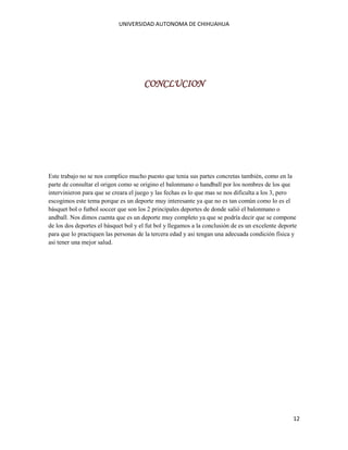 UNIVERSIDAD AUTONOMA DE CHIHUAHUA

CONCLUCION

Este trabajo no se nos complico mucho puesto que tenia sus partes concretas también, como en la
parte de consultar el origen como se origino el balonmano o handball por los nombres de los que
intervinieron para que se creara el juego y las fechas es lo que mas se nos dificulta a los 3, pero
escogimos este tema porque es un deporte muy interesante ya que no es tan común como lo es el
básquet bol o futbol soccer que son los 2 principales deportes de donde salió el balonmano o
andball. Nos dimos cuenta que es un deporte muy completo ya que se podría decir que se compone
de los dos deportes el básquet bol y el fut bol y llegamos a la conclusión de es un excelente deporte
para que lo practiquen las personas de la tercera edad y asi tengan una adecuada condición física y
asi tener una mejor salud.

12

 