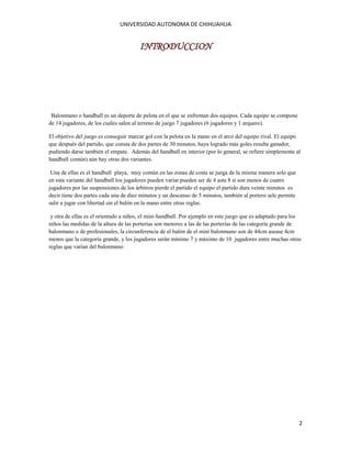 UNIVERSIDAD AUTONOMA DE CHIHUAHUA

INTRODUCCION

Balonmano o handball es un deporte de pelota en el que se enfrentan dos equipos. Cada equipo se compone
de 14 jugadores, de los cuales salen al terreno de juego 7 jugadores (6 jugadores y 1 arquero).
El objetivo del juego es conseguir marcar gol con la pelota en la mano en el arco del equipo rival. El equipo
que después del partido, que consta de dos partes de 30 minutos, haya logrado más goles resulta ganador,
pudiendo darse también el empate. Además del handball en interior (por lo general, se refiere simplemente al
handball común) aún hay otras dos variantes.
Una de ellas es el handball playa, muy común en las zonas de costa se juega de la misma manera solo que
en esta variante del handball los jugadores pueden variar pueden ser de 4 asta 8 si son menos de cuatro
jugadores por las suspensiones de los árbitros pierde el partido el equipo el partido dura veinte minutos es
decir tiene dos partes cada una de diez minutos y un descanso de 5 minutos, también al portero sele permite
salir a jugar con libertad sin el balón en la mano entre otras reglas.
y otra de ellas es el orientado a niños, el mini-handball. Por ejemplo en este juego que es adaptado para los
niños las medidas de la altura de las porterías son menores a las de las porterías de las categoría grande de
balonmano o de profesionales, la circunferencia de el balón de el mini balonmano son de 44cm asease 4cm
menos que la categoría grande, y los jugadores serán mínimo 7 y máximo de 10 jugadores entre muchas otras
reglas que varían del balonmano

2

 