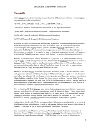 UNIVERSIDAD AUTONOMA DE CHIHUAHUA

Desarrollo
En este trabajo tratamos de abarcar en tres partes el desarrollo del Balonmano, su historia y retos principales,
internacional, nacional y territorialmente.
HISTORIA Y DESARROLLO DEL BALONMANO INTERNACIONAL:
La historia del desarrollo del Balonmano se puede dividir en tres etapas fundamentales:
De 1898 a 1941, etapa del nacimiento, divulgación y establecimiento del Balonmano.
De 1946 a 1957, etapa de predominio del Balonmano de 11 jugadores.
De 1957 a 1972, etapa de divulgación del Balonmano de 7 jugadores.
A partir de 1972 hasta la actualidad es el período donde se populariza el Balonmano ampliamente en todo el
mundo. Los orígenes del Balonmano actual datan de finales del siglo XIX, cuando se utilizaba como
complemento para entrenar y preparar a los gimnastas. En 1892, un profesor de Gimnástica, Konrad
Koch,creó el "Raftballspied", con características muy parecidas al actual Balonmano. En este tiempo, en
Checoslovaquia se practicaba en las escuelas un juego en el que cada equipo estaba formado por 7 jugadores.
Se denominaba "Ceska Hatzena", cuyo inventor fue J. Klenkev y su primer reglamento apareció en 1905.
Alemania se considera como la cuna del Balonmano de 11 jugadores, ya en 1905 se presentaba como un
juego de Fútbol adaptado para jugarse con la mano. En un instituto de enseñanza de Dinamarca un profesor de
Gimnasia, Holger Nielsen, a quien se le atribuye la creación del Balonmano en 1898, introduce un juego
nuevo con un balón pequeño, al que se le llamó "Handbol", se trataba de meter goles en una portería, de
manera semejante al Fútbol, pero manejando el balón con la mano.
Durante el año 1909, en Rusia se comienza a practicar el Balonmano, siendo su máximo exponente Eduard
Moli, quien toma referencia del "Hatzena" checo y en 1914 planteó reglas para jugarlo en su país. Los pocos
historiadores que se han atrevido a profundizar en los orígenes del actual Balonmano apuntan a un profesor de
Educación Física, radicado en Berlín, llamado Max Heiser, como el verdadero y legítimo "Padre" de esta
modalidad deportiva. Dos años más tarde, entre 1917 y 1919, el Balonmano se empieza a practicar por el sexo
masculino merced al alemán Kart Schelenz, compatriota de Heiser, que inventa un nuevo juego al que se le
puso el nombre de "Handball", inspirado principalmente en el fútbol.
Otra versión, difundida desde Uruguay, relata la creación de un juego muy parecido al actual y que comenzó
a ser muy conocido en 1916. El juego consistía en una mezcla de Baloncesto, Rugby y Fútbol promovido por
Antonio Valera, profesor de Gimnástica desde el año 1914.Se plantea que en 1923, se desarrolla la primera
competencia oficial entre Berlín y Dresden, ganada por los primeros con el resultado de 1 – 0. En 1925 se
desarrollan las primeras competencias internacionales también en la modalidad de 11 jugadores.
En los primeros años del siglo XX, los suecos desarrollan el Balonmano en salas bajo techo, en un terreno de
40 x 20 metros, lo que posibilita que se extienda su práctica todo el año, así como la reducción del número de
jugadores a 7, haciendo de éste un deporte más dinámico, emocionante y atractivo.
En el marco de los Juegos Olímpicos de Verano, en Ámsterdam, se crea la Federación Internacional de
Balonmano Amateur (IAHF), con la inclusión de 10 países: Alemania, Checoslovaquia, Suecia, Austria,
Irlanda, Grecia, Francia, Dinamarca, Canadá y EE.UU. En el año 1936, se incluye el Balonmano para

3

 