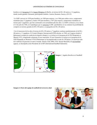 UNIVERSIDAD AUTONOMA DE CHIHUAHUA
hombres en el programa de los Juegos Olímpicos de Berlín, en terreno de 80 x 40 metros y 11 jugadores,
donde resultó ganador Alemania; participando también: Austria, Rumania, Suecia y EE.UU.
La IAHF convocó en 1938 para hombres, en 1949 para mujeres, y en 1966 para ambos sexos, campeonatos
mundiales para 11 jugadores y desde 1938 para hombres y 1957 para mujeres, campeonatos mundiales en
terreno para 7 jugadores, que han continuado en la actualidad cada dos años. La IAHF se disocia y no es hasta
el 12 de julio de 1946, en Copenhague que se estructura la IHF, aprobándose en sus estatutos la posibilidad de
competir en terrenos grandes de 80 x 40 metros y en pequeños de 40 x 20 metros.
Con el transcurso de los años el terreno de 40 x 20 metros y 7 jugadores sustituye paulatinamente al de 80 x
40 metros y 11 jugadores. El Comité Olímpico Internacional (COI) efectúa, en 1964, un Congreso donde el
Balonmano recupera la condición de deporte olímpico y se incluye en el programa de la XX Olimpiada en
Munich 1972, compitiendo solamente el sexo masculino. El sexo femenino se incluye en el programa de la
XXI Olimpiada en Montreal 1976.El Balonmano se ha popularizado en más de 150 países y lo practican más
de 6 millones de personas en todo el mundo. Desde el año 2000, el Dr. Hassan Moustafa, de nacionalidad
egipcia, se desempeña como Presidente de la IHF (International handball federatión).

Imagen 1. Jugada ofenciba en el handball

Imagen 2. Parte del equipo de andball de la tercera edad

4

 