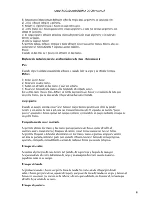 UNIVERSIDAD AUTONOMA DE CHIHUAHUA
El lanzamiento intencionado del balón sobre la propia área de portería se sanciona con:
a) Gol si el balón entra en la portería.
b) Penalty si el portero toca el balón sin que entre a gol.
c) Golpe franco si el balón queda sobre el área de portería o sale por la línea de portería sin
entrar en la misma.
d) El juego sigue si el balón atraviesa el área de portería sin tocar al portero y sin salir del
terreno de juego.
¿Cómo se juega el balón?
Se permite lanzar, golpear, empujar o parar el balón con ayuda de las manos, brazos, etc; así
como tener el balón durante 3 segundos como máximo.
Pasos:
Cuando se dan más de 3 pasos con el balón en las manos.
Reglamento reducido para las confrontaciones de clase - Balonmano 2
Pies:
Cuando el pie va intencionadamente al balón o cuando éste va al pie y se obtiene ventaja.
Dobles:
1) Botar, coger, botar.
2) Botar con las dos manos.
3) Saltar con el balón en las manos y caer sin soltarlo.
4) Pasarse el balón de una mano a otra perdiendo el contacto con él.
En los tres casos (pasos, pies, dobles) se pierde la posesión del balón y se sanciona la falta con
un golpe franco, que se saca desde el lugar donde ha sido cometida.
Juego pasivo:
Cuando un equipo intenta conservar el balón el mayor tiempo posible con el fin de perder
tiempo y sin ánimo de tirar a gol, una vez transcurridos más de 30 segundos se decreta “juego
pasivo”, pasando el balón a poder del equipo contrario y poniéndolo en juego mediante el saque de
un golpe franco.
Comportamiento con el contrario
Se permite utilizar los brazos y las manos para apoderarse del balón, quitar el balón al
contrario con la mano abierta y bloquear el camino con el tronco aunque no lleve el balón.
Se prohíbe bloquear o dificultar al contrario con los brazos, manos o piernas, empujarle dentro
del área de portería, utilizar el puño para quitarle el balón, lanzar el balón de forma peligrosa,
agarrarle, empujarle, zancadillearle o actuar de cualquier forma que resulte peligrosa.
El saque de centro
Se realiza al principio de cada tiempo del partido, de la prórroga y después de cada gol.
Se ejecuta desde el centro del terreno de juego y en cualquier dirección cuando todos los
jugadores están en su campo.
El saque de banda
Se produce cuando el balón sale por la línea de banda. Se realiza desde el lugar por donde
salió el balón, por parte de un jugador del equipo que pisará la línea de banda con un pie y lanzará el
balón con una mano por encima de la cabeza y de atrás para adelante, sin levantar el pie hasta que
el balón haya salido de su mano.
El saque de portería

6

 