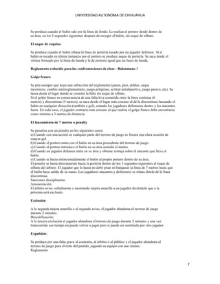 UNIVERSIDAD AUTONOMA DE CHIHUAHUA

Se produce cuando el balón sale por la línea de fondo. Lo realiza el portero desde dentro de
su área, en los 3 segundos siguientes después de recoger el balón, sin toque de silbato.
El saque de esquina
Se produce cuando el balón rebasa la línea de portería tocado por un jugador defensor. Si el
balón es tocado en última instancia por el portero se produce saque de portería. Se saca desde el
vértice formado por la línea de banda y la de portería igual que un fuera de banda.
Reglamento reducido para las confrontaciones de clase - Balonmano 3
Golpe franco
Se pita siempre que haya una infracción del reglamento (pasos, pies, dobles, saque
incorrecto, cambio antirreglamentario, juego peligroso, actitud antideportiva, juego pasivo, etc). Se
lanza desde el lugar donde se cometió la falta sin toque de silbato.
Si el golpe franco es consecuencia de una falta leve cometida entre la línea continua (6
metros) y discontinua (9 metros), se saca desde el lugar más cercano al de la discontinua lanzando el
balón en cualquier dirección (también a gol), estando los jugadores defensores dentro y los atacantes
fuera. En todo caso, el jugador contrario más cercano al que realiza el golpe franco debe encontrarse
como mínimo a 3 metros de distancia.
El lanzamiento de 7 metros o penalty
Se penaliza con un penalty en los siguientes casos:
a) Cuando con una acción en cualquier parte del terreno de juego se frustra una clara ocasión de
marcar gol.
b) Cuando el portero entra con el balón en su área procedente del terreno de juego.
c) Cuando el portero introduce el balón en su área estando él dentro.
d) Cuando un jugador defensor entra en su área y obtiene ventaja sobre el atacante que lleva el
balón.
e) Cuando se lanza intencionadamente el balón al propio portero dentro de su área.
El penalty se lanza directamente hacia la portería dentro de los 3 segundos siguientes al toque de
silbato del árbitro. El jugador que lo lanza no debe pisar ni franquear la línea de 7 metros hasta que
el balón haya salido de su mano. Los jugadores atacantes y defensores se sitúan detrás de la línea
discontinua.
Sanciones disciplinarias
Amonestación:
El árbitro avisa verbalmente o mostrando tarjeta amarilla a un jugador diciéndole que a la
próxima será excluido.
Exclusión:
A la segunda tarjeta amarilla o al segundo aviso, el jugador abandona el terreno de juego
durante 2 minutos.
Descalificación:
A la tercera exclusión el jugador abandona el terreno de juego durante 2 minutos y una vez
transcurrido ese tiempo no puede volver a jugar pero sí puede ser sustituido por otro jugador.
Expulsión:
Se produce por una falta grave al contrario, al árbitro o al público y el jugador abandona el
terreno de juego para el resto del partido, jugando su equipo con uno menos.
Reglamento

7

 
