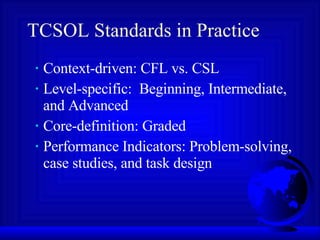 TCSOL Standards in Practice Context-driven: CFL vs. CSL Level-specific:  Beginning, Intermediate, and Advanced Core-definition: Graded Performance Indicators: Problem-solving, case studies, and task design 