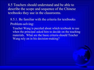 8.5 Teachers should understand and be able to describe the scope and sequence of the Chinese textbooks they use in the classrooms. 8.5.1. Be familiar with the criteria for textbooks Problem-solving: Teacher Wang is puzzled about which textbook to use when the principal asked him to decide on the teaching materials.  What are the basic criteria should Teacher Wang rely on in his decision-making? 
