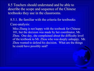 8.5 Teachers should understand and be able to describe the scope and sequence of the Chinese textbooks they use in the classrooms. 8.5.1. Be familiar with the criteria for textbooks Case-analysis: Miss Zhang is not happy with the textbook for Chinese 101, but the decision was made by her coordinator, Mr. Zhou.  One day, she complained about the difficulty level of the textbook to Mr. Zhou who was deeply unhappy.  Mr. Zhou wanted to defend his decision.  What are the things he could have possibly said? 