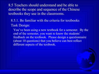 8.5 Teachers should understand and be able to describe the scope and sequence of the Chinese textbooks they use in the classrooms. 8.5.1. Be familiar with the criteria for textbooks Task Design: You’ve been using a new textbook for a semester.  By the end of the semester, you want to know the students’ feedback on the textbook.  Please design a questionnaire (about 10 questions) that you believe can best reflect different aspects of the textbook. 
