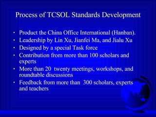 Process of TCSOL Standards Development Product the China Office International (Hanban).  Leadership by Lin Xu, Jianfei Ma, and Jialu Xu Designed by a special Task force  Contribution from more than 100 scholars and experts More than 20  twenty meetings, workshops, and roundtable discussions  Feedback from more than  300 scholars, experts and teachers  