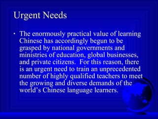 Urgent Needs The enormously practical value of learning Chinese has accordingly begun to be grasped by national governments and ministries of education, global businesses, and private citizens.  For this reason, there is an urgent need to train an unprecedented number of highly qualified teachers to meet the growing and diverse demands of the world’s Chinese language learners. 