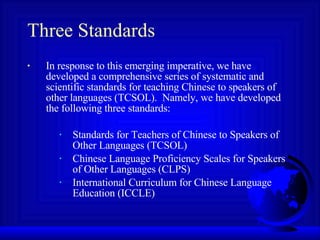 Three Standards In response to this emerging imperative, we have developed a comprehensive series of systematic and scientific standards for teaching Chinese to speakers of other languages (TCSOL).  Namely, we have developed the following three standards: Standards for Teachers of Chinese to Speakers of Other Languages (TCSOL) Chinese Language Proficiency Scales for Speakers of Other Languages (CLPS) International Curriculum for Chinese Language Education (ICCLE) 