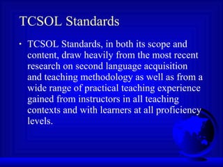 TCSOL Standards TCSOL Standards, in both its scope and content, draw heavily from the most recent research on second language acquisition and teaching methodology as well as from a wide range of practical teaching experience gained from instructors in all teaching contexts and with learners at all proficiency levels.  