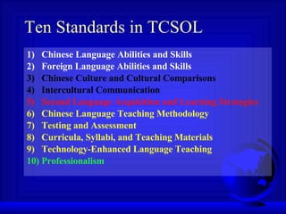 Ten Standards in TCSOL 1)  Chinese Language Abilities and Skills 2)  Foreign Language Abilities and Skills 3)  Chinese Culture and Cultural Comparisons 4)  Intercultural Communication 5)  Second Language Acquisition and Learning Strategies 6)  Chinese Language Teaching Methodology 7)  Testing and Assessment 8)  Curricula, Syllabi, and Teaching Materials 9)  Technology-Enhanced Language Teaching 10) Professionalism 
