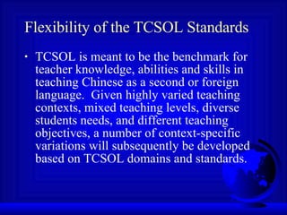 Flexibility of the TCSOL Standards TCSOL is meant to be the benchmark for teacher knowledge, abilities and skills in teaching Chinese as a second or foreign language.  Given highly varied teaching contexts, mixed teaching levels, diverse students needs, and different teaching objectives, a number of context-specific variations will subsequently be developed based on TCSOL domains and standards. 