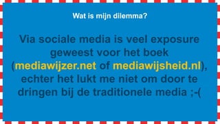 Wat is mijn dilemma?
Via sociale media is veel exposure
geweest voor het boek, echter het lukt
me niet om door te dringen bij de
traditionele media ;-(
 