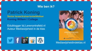 Wie ben ik?
Patrick Koning
Senior leraar/trainer/ontwikkelaar
Koning Willem I College
Edublogger bij Lerenontrafeld.nl
Auteur Mediawijsheid in de klas
Mediawijsheidindeklas.nl
 