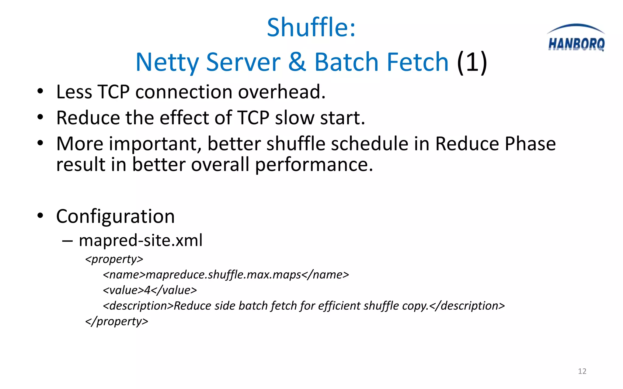 Shuffle:
              Netty Server & Batch Fetch (1)
• Less TCP connection overhead.
• Reduce the effect of TCP slow start.
• More important, better shuffle schedule in Reduce Phase
  result in better overall performance.

• Configuration
  – mapred-site.xml
     <property>
        <name>mapreduce.shuffle.max.maps</name>
        <value>4</value>
        <description>Reduce side batch fetch for efficient shuffle copy.</description>
     </property>


                                                                                         12
 