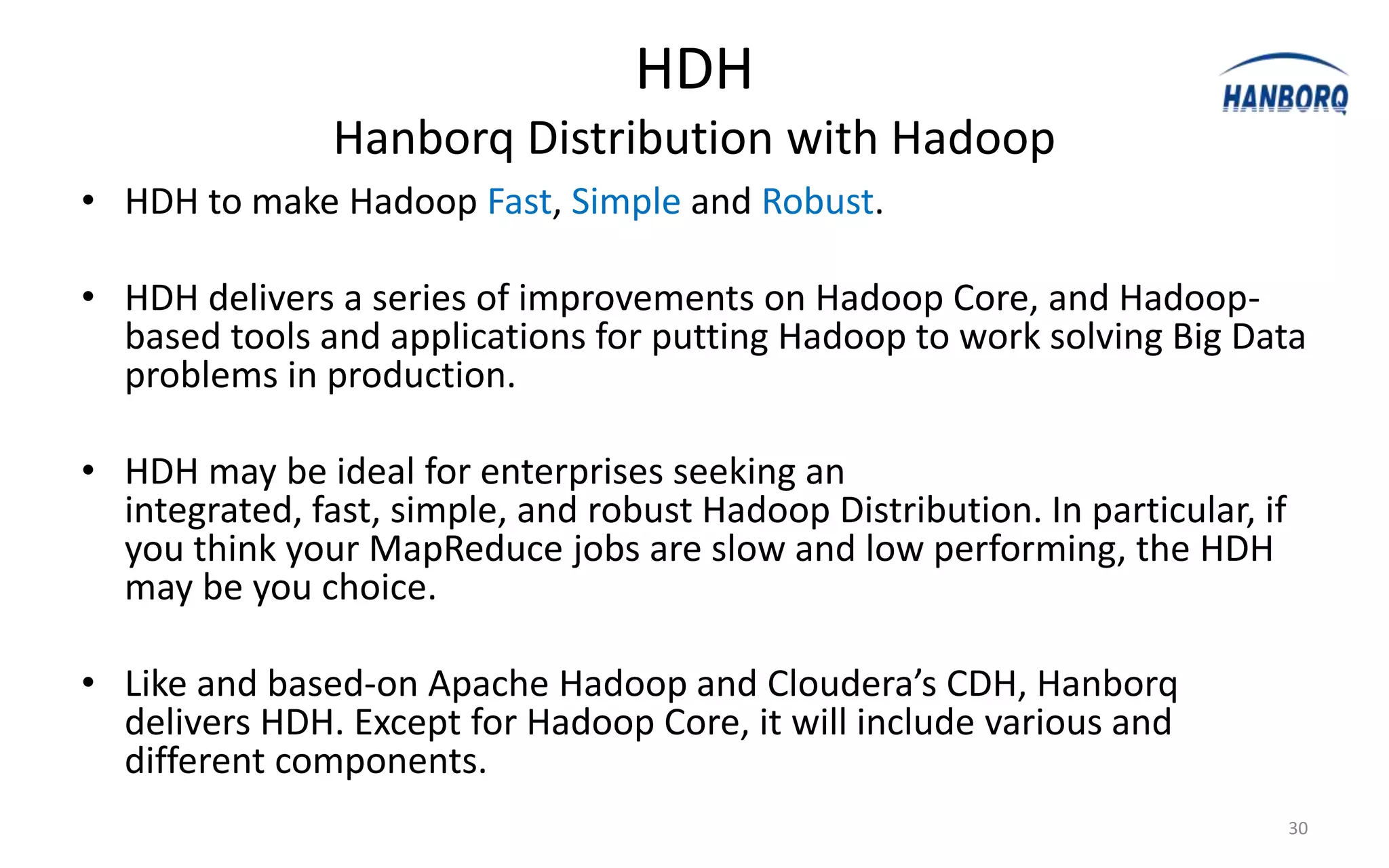 HDH
                Hanborq Distribution with Hadoop
• HDH to make Hadoop Fast, Simple and Robust.

• HDH delivers a series of improvements on Hadoop Core, and Hadoop-
  based tools and applications for putting Hadoop to work solving Big Data
  problems in production.

• HDH may be ideal for enterprises seeking an
  integrated, fast, simple, and robust Hadoop Distribution. In particular, if
  you think your MapReduce jobs are slow and low performing, the HDH
  may be you choice.

• Like and based-on Apache Hadoop and Cloudera’s CDH, Hanborq
  delivers HDH. Except for Hadoop Core, it will include various and
  different components.
                                                                                30
 