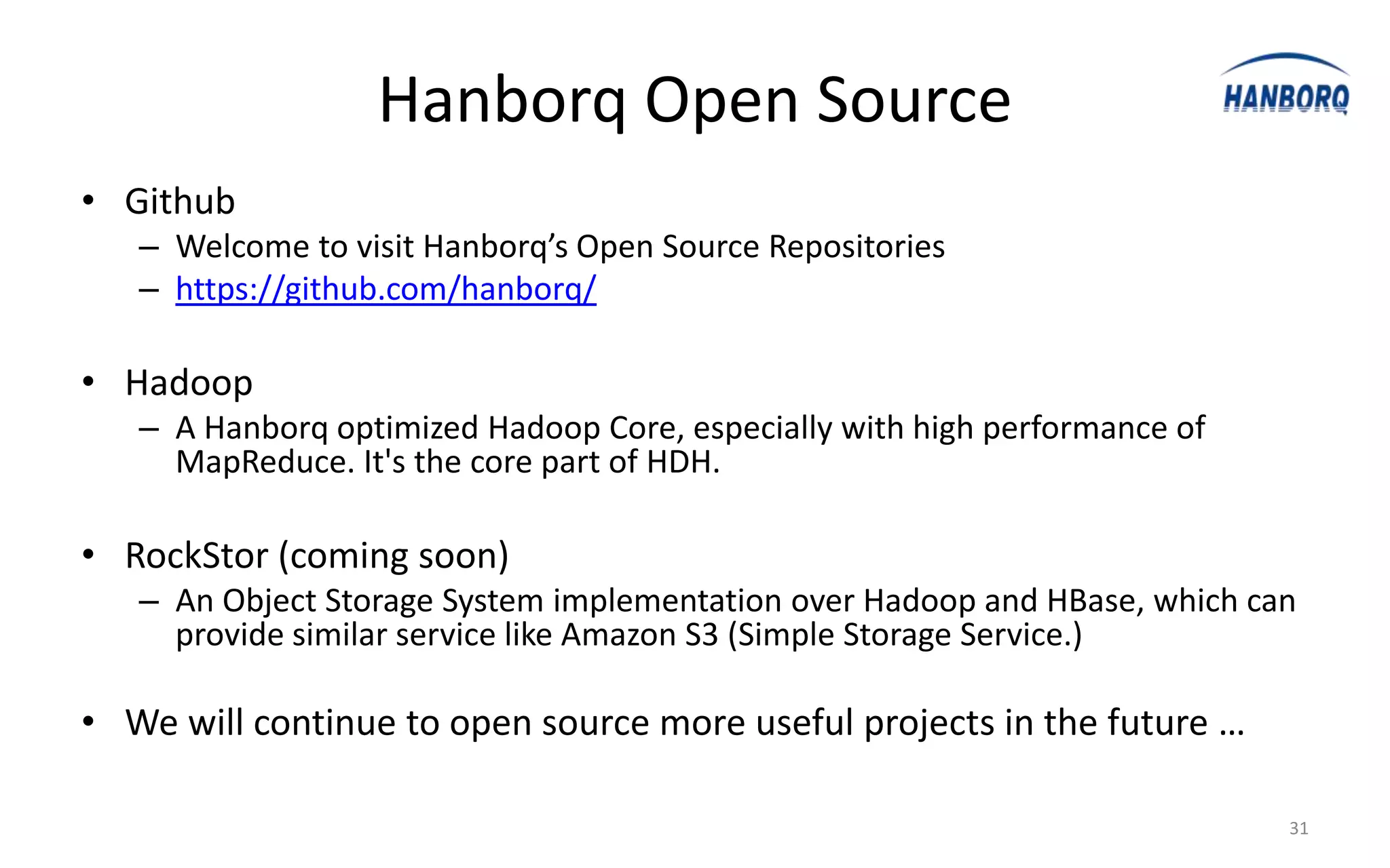 Hanborq Open Source
• Github
   – Welcome to visit Hanborq’s Open Source Repositories
   – https://github.com/hanborq/

• Hadoop
   – A Hanborq optimized Hadoop Core, especially with high performance of
     MapReduce. It's the core part of HDH.

• RockStor (coming soon)
   – An Object Storage System implementation over Hadoop and HBase, which can
     provide similar service like Amazon S3 (Simple Storage Service.)

• We will continue to open source more useful projects in the future …

                                                                            31
 