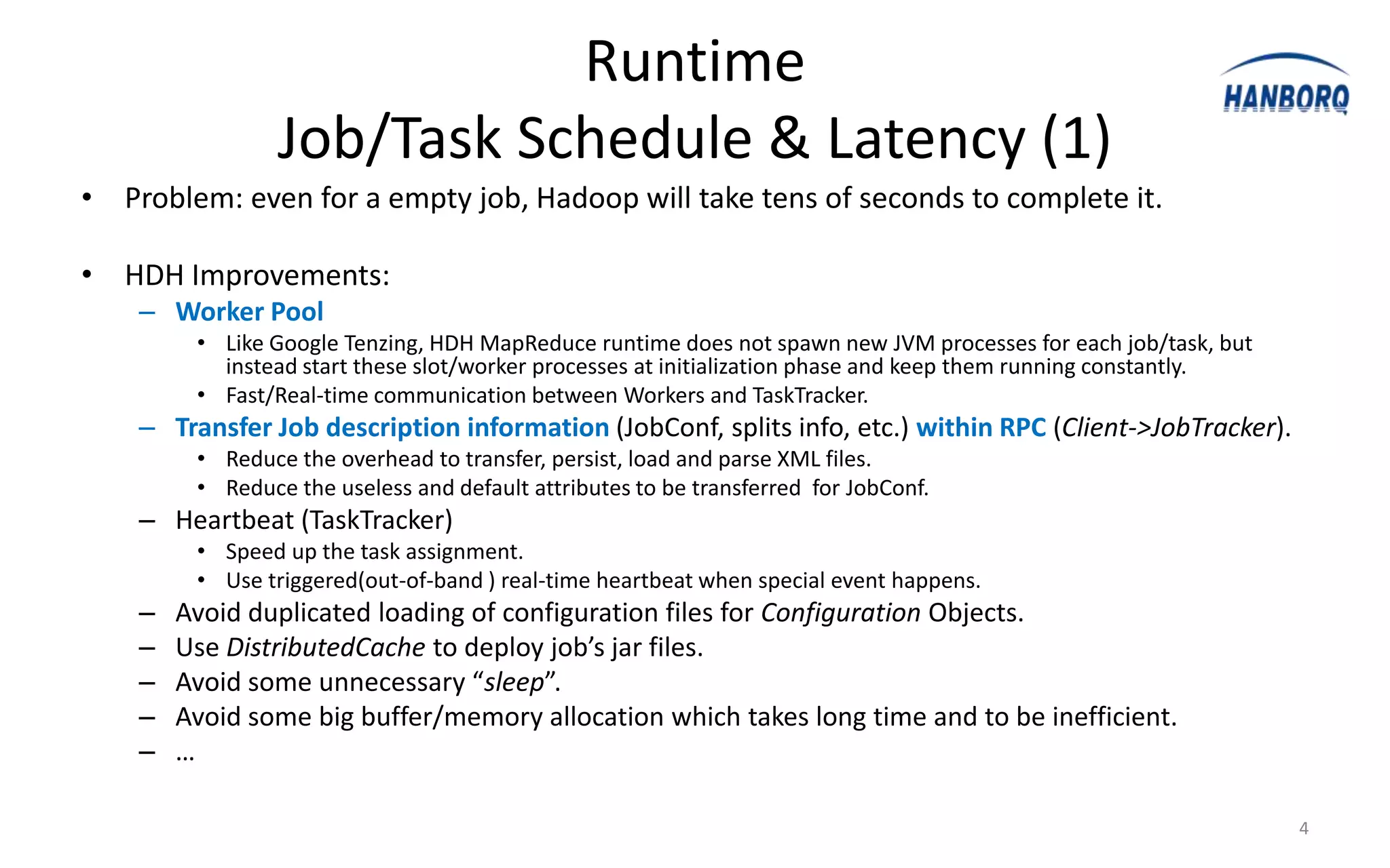 Runtime
                 Job/Task Schedule & Latency (1)
• Problem: even for a empty job, Hadoop will take tens of seconds to complete it.

• HDH Improvements:
    – Worker Pool
         • Like Google Tenzing, HDH MapReduce runtime does not spawn new JVM processes for each job/task, but
           instead start these slot/worker processes at initialization phase and keep them running constantly.
         • Fast/Real-time communication between Workers and TaskTracker.
    – Transfer Job description information (JobConf, splits info, etc.) within RPC (Client->JobTracker).
         • Reduce the overhead to transfer, persist, load and parse XML files.
         • Reduce the useless and default attributes to be transferred for JobConf.
    – Heartbeat (TaskTracker)
         • Speed up the task assignment.
         • Use triggered(out-of-band ) real-time heartbeat when special event happens.
    –   Avoid duplicated loading of configuration files for Configuration Objects.
    –   Use DistributedCache to deploy job’s jar files.
    –   Avoid some unnecessary “sleep”.
    –   Avoid some big buffer/memory allocation which takes long time and to be inefficient.
    –   …

                                                                                                                 4
 