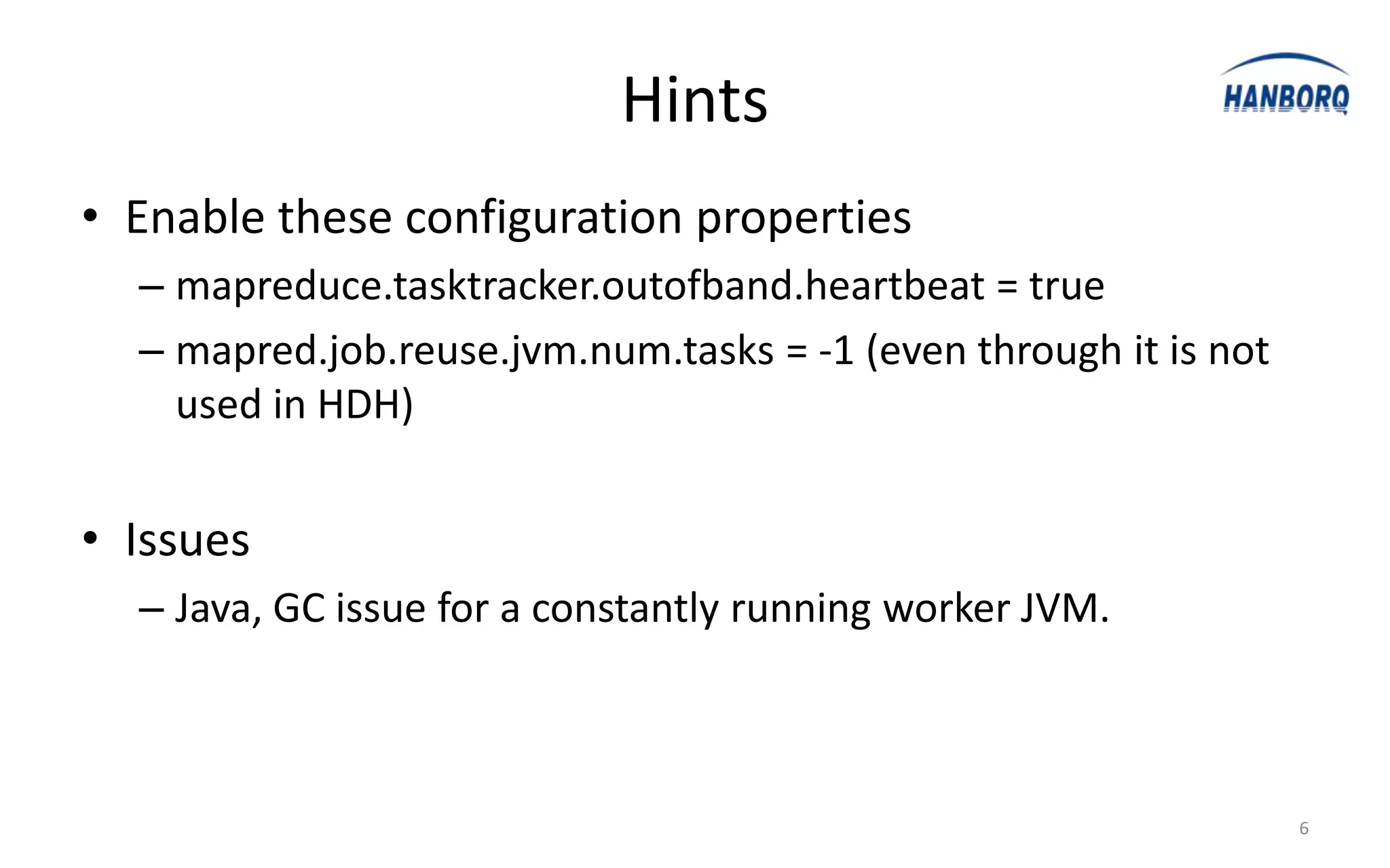 Hints
• Enable these configuration properties
  – mapreduce.tasktracker.outofband.heartbeat = true
  – mapred.job.reuse.jvm.num.tasks = -1 (even through it is not
    used in HDH)


• Issues
  – Java, GC issue for a constantly running worker JVM.



                                                                  6
 