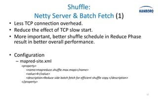 Shuffle:
              Netty Server & Batch Fetch (1)
• Less TCP connection overhead.
• Reduce the effect of TCP slow start.
• More important, better shuffle schedule in Reduce Phase
  result in better overall performance.

• Configuration
  – mapred-site.xml
     <property>
        <name>mapreduce.shuffle.max.maps</name>
        <value>4</value>
        <description>Reduce side batch fetch for efficient shuffle copy.</description>
     </property>


                                                                                         12
 