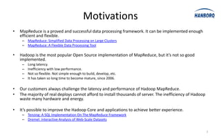 Motivations
•   MapReduce is a proved and successful data processing framework. It can be implemented enough
    efficient and flexible.
     – MapReduce: Simplified Data Processing on Large Clusters
     – MapReduce: A Flexible Data Processing Tool

•   Hadoop is the most popular Open Source implementation of MapReduce, but it’s not so good
    implemented.
     –   Long latency.
     –   Inefficiency with low performance.
     –   Not so flexible. Not simple enough to build, develop, etc.
     –   It has taken so long time to become mature, since 2006.

•   Our customers always challenge the latency and performance of Hadoop MapReduce.
•   The majority of real deploys cannot afford to install thousands of server. The inefficiency of Hadoop
    waste many hardware and energy.

•   It’s possible to improve the Hadoop Core and applications to achieve better experience.
     – Tenzing: A SQL Implementation On The MapReduce Framework
     – Dremel: Interactive Analysis of Web-Scale Datasets


                                                                                                            2
 