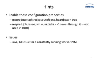 Hints
• Enable these configuration properties
  – mapreduce.tasktracker.outofband.heartbeat = true
  – mapred.job.reuse.jvm.num.tasks = -1 (even through it is not
    used in HDH)


• Issues
  – Java, GC issue for a constantly running worker JVM.



                                                                  6
 