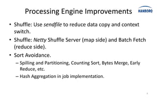 Processing Engine Improvements
• Shuffle: Use sendfile to reduce data copy and context
  switch.
• Shuffle: Netty Shuffle Server (map side) and Batch Fetch
  (reduce side).
• Sort Avoidance.
  – Spilling and Partitioning, Counting Sort, Bytes Merge, Early
    Reduce, etc.
  – Hash Aggregation in job implementation.


                                                                   8
 